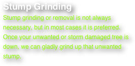Stump Grinding
Stump grinding or removal is not always necessary, but in most cases it is preferred. Once your unwanted or storm damaged tree is down, we can gladly grind up that unwanted stump.
